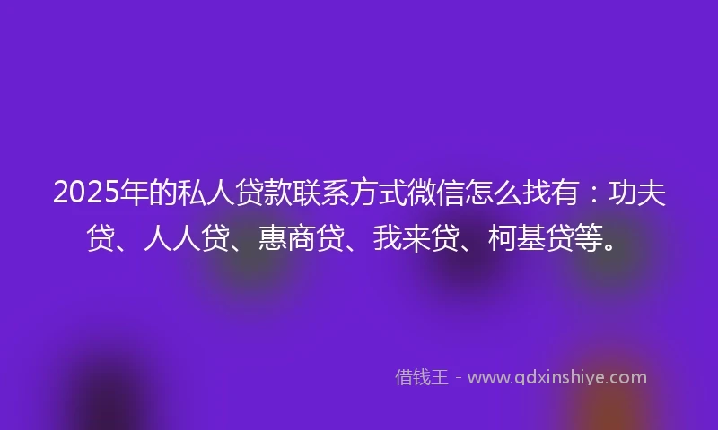 2025年的私人贷款联系方式微信怎么找有：功夫贷、人人贷、惠商贷、我来贷、柯基贷等。