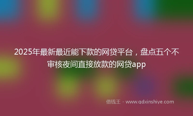 2025年最新最近能下款的网贷平台，盘点五个不审核夜间直接放款的网贷app