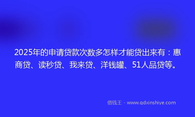 2025年的申请贷款次数多怎样才能贷出来有：惠商贷、读秒贷、我来贷、洋钱罐、51人品贷等。