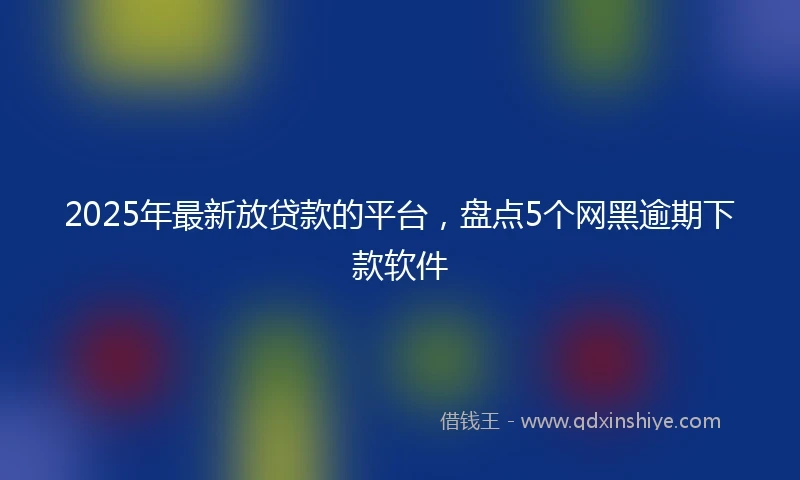 2025年最新放贷款的平台，盘点5个网黑逾期下款软件