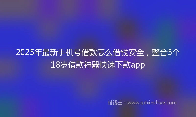 2025年最新手机号借款怎么借钱安全，整合5个18岁借款神器快速下款app