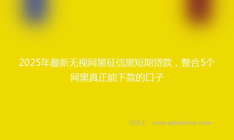 2025年最新无视网黑征信黑短期贷款，整合5个网黑真正能下款的口子