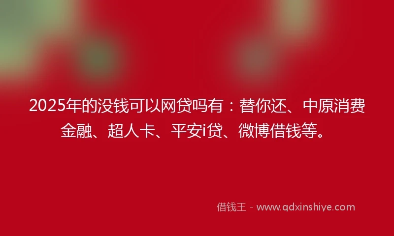 2025年的没钱可以网贷吗有：替你还、中原消费金融、超人卡、平安i贷、微博借钱等。