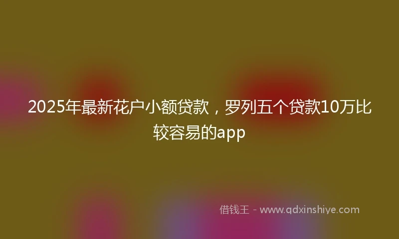 2025年最新花户小额贷款，罗列五个贷款10万比较容易的app