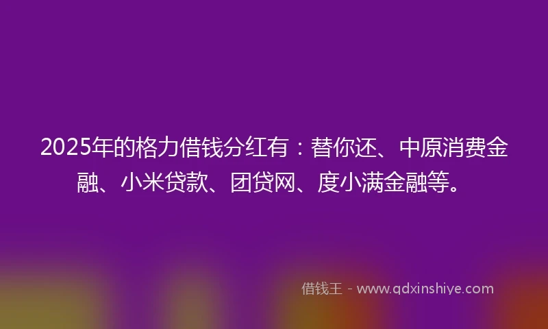 2025年的格力借钱分红有：替你还、中原消费金融、小米贷款、团贷网、度小满金融等。