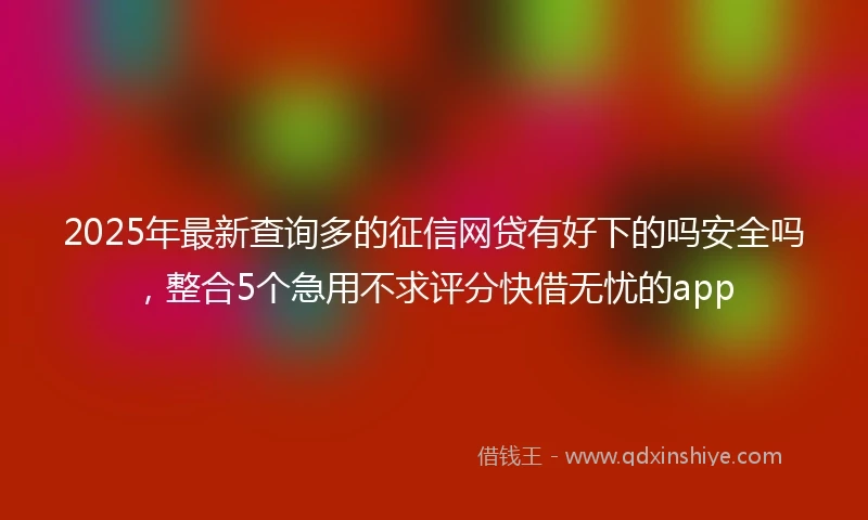 2025年最新查询多的征信网贷有好下的吗安全吗，整合5个急用不求评分快借无忧的app