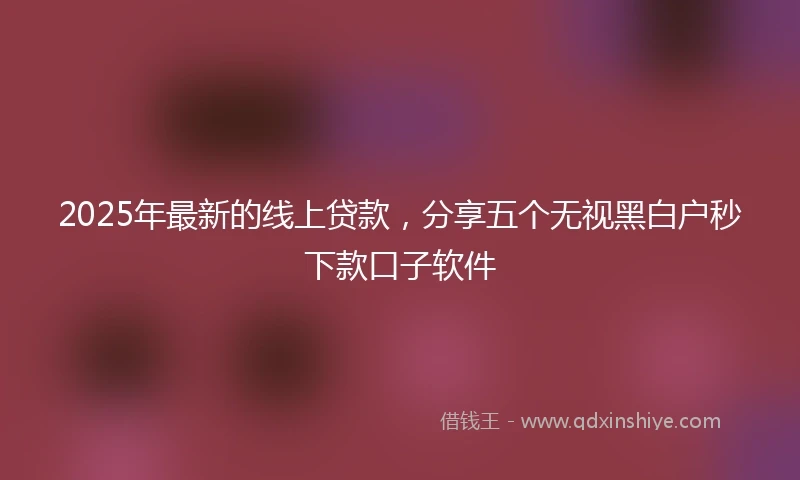 2025年最新的线上贷款，分享五个无视黑白户秒下款口子软件