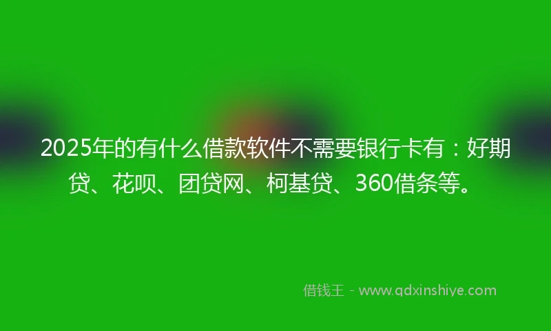 2025年的有什么借款软件不需要银行卡有：好期贷、花呗、团贷网、柯基贷、360借条等。
