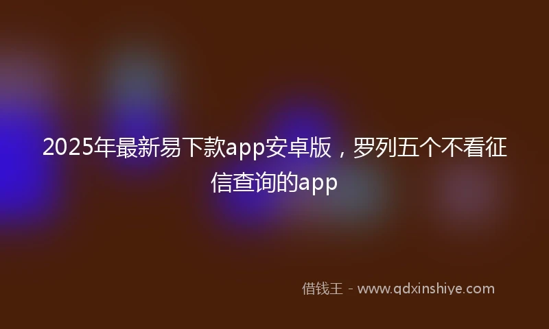 2025年最新易下款app安卓版，罗列五个不看征信查询的app