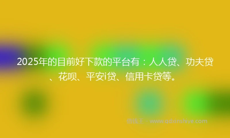 2025年的目前好下款的平台有：人人贷、功夫贷、花呗、平安i贷、信用卡贷等。
