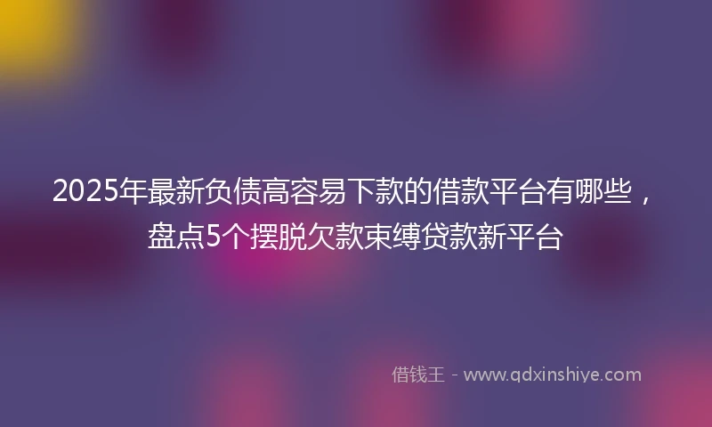 2025年最新负债高容易下款的借款平台有哪些，盘点5个摆脱欠款束缚贷款新平台
