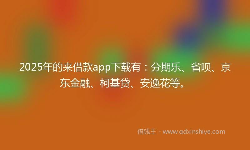 2025年的来借款app下载有：分期乐、省呗、京东金融、柯基贷、安逸花等。