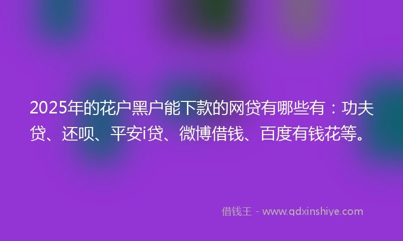 2025年的花户黑户能下款的网贷有哪些有：功夫贷、还呗、平安i贷、微博借钱、百度有钱花等。