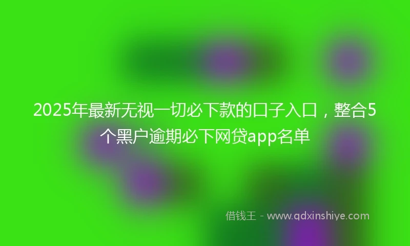 2025年最新无视一切必下款的口子入口，整合5个黑户逾期必下网贷app名单