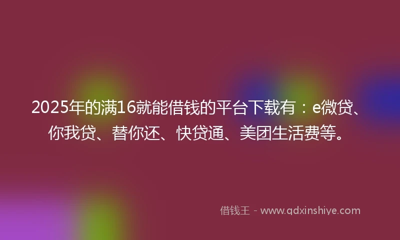 2025年的满16就能借钱的平台下载有：e微贷、你我贷、替你还、快贷通、美团生活费等。