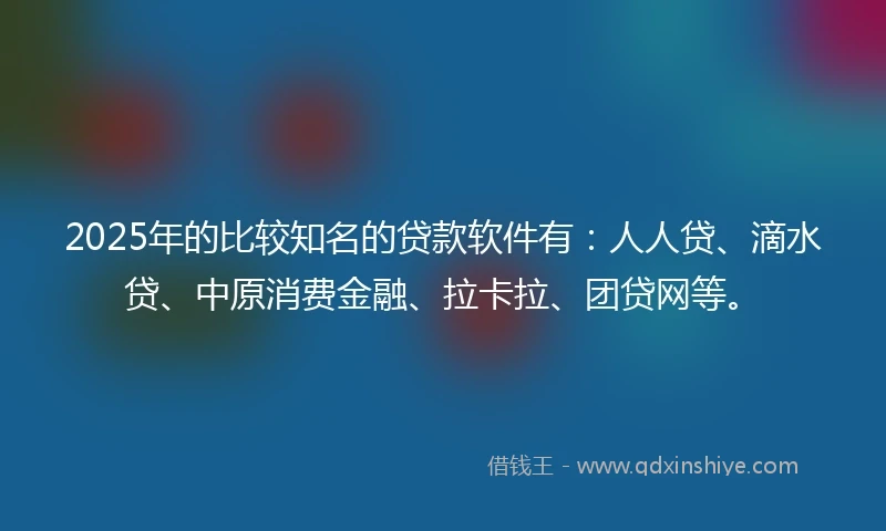 2025年的比较知名的贷款软件有：人人贷、滴水贷、中原消费金融、拉卡拉、团贷网等。
