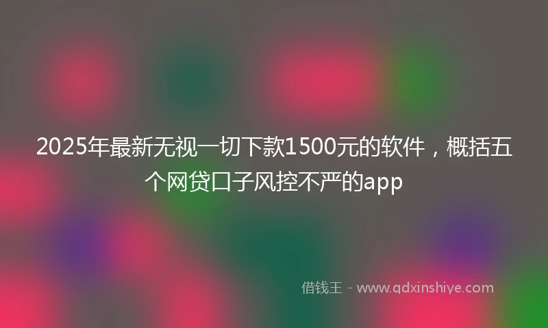 2025年最新无视一切下款1500元的软件，概括五个网贷口子风控不严的app