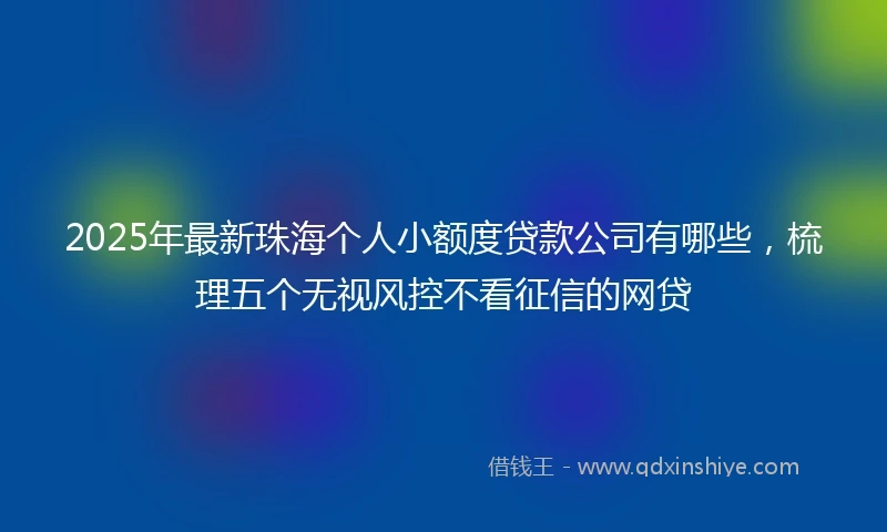2025年最新珠海个人小额度贷款公司有哪些，梳理五个无视风控不看征信的网贷