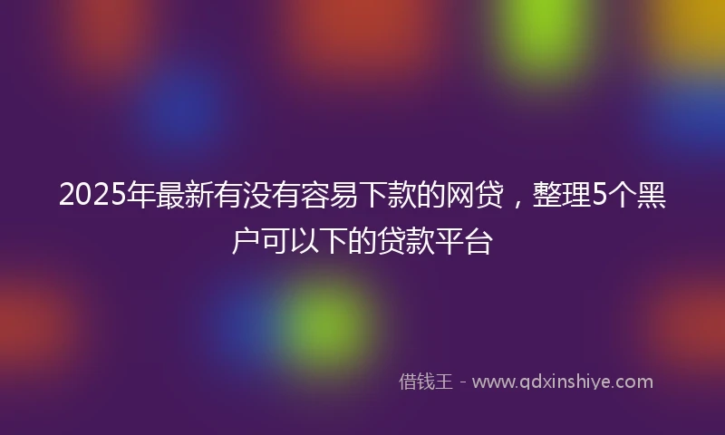 2025年最新有没有容易下款的网贷，整理5个黑户可以下的贷款平台