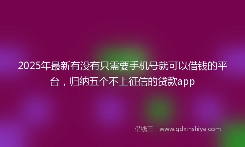 2025年最新有没有只需要手机号就可以借钱的平台，归纳五个不上征信的贷款app