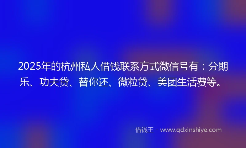 2025年的杭州私人借钱联系方式微信号有：分期乐、功夫贷、替你还、微粒贷、美团生活费等。