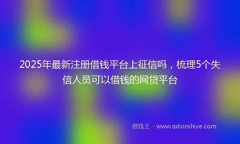 2025年最新注册借钱平台上征信吗，梳理5个失信人员可以借钱的网贷平台