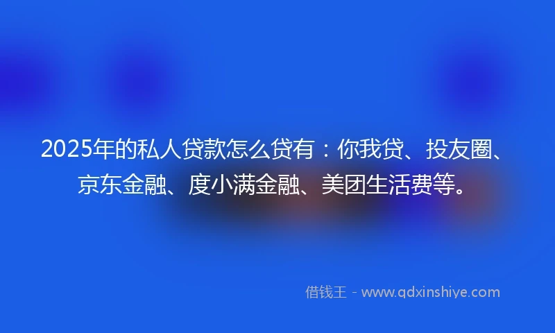2025年的私人贷款怎么贷有：你我贷、投友圈、京东金融、度小满金融、美团生活费等。