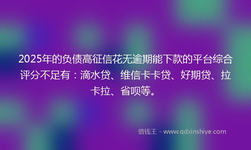 2025年的负债高征信花无逾期能下款的平台综合评分不足有：滴水贷、维信卡卡贷、好期贷、拉卡拉、省呗等。