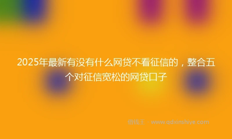 2025年最新有没有什么网贷不看征信的，整合五个对征信宽松的网贷口子