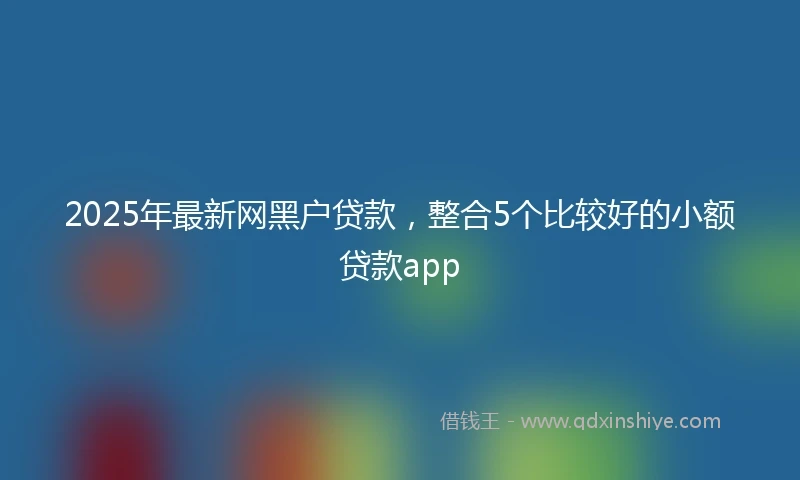 2025年最新网黑户贷款，整合5个比较好的小额贷款app