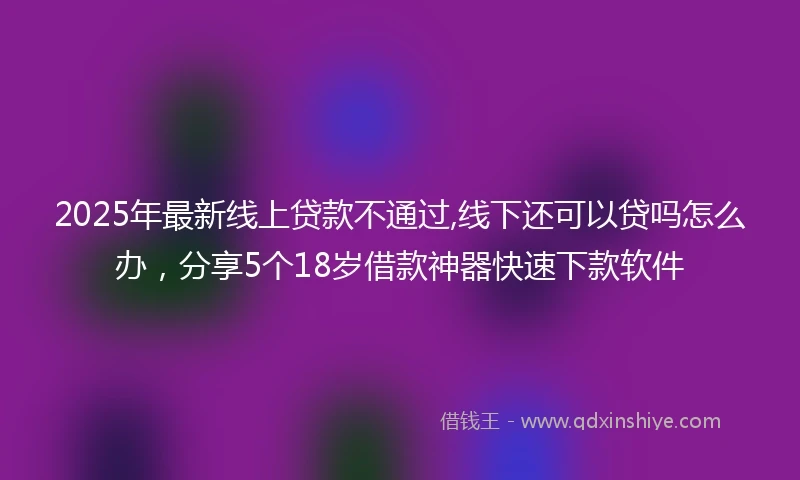 2025年最新线上贷款不通过,线下还可以贷吗怎么办，分享5个18岁借款神器快速下款软件