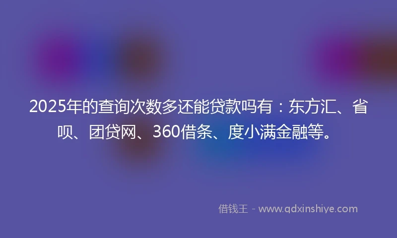 2025年的查询次数多还能贷款吗有：东方汇、省呗、团贷网、360借条、度小满金融等。