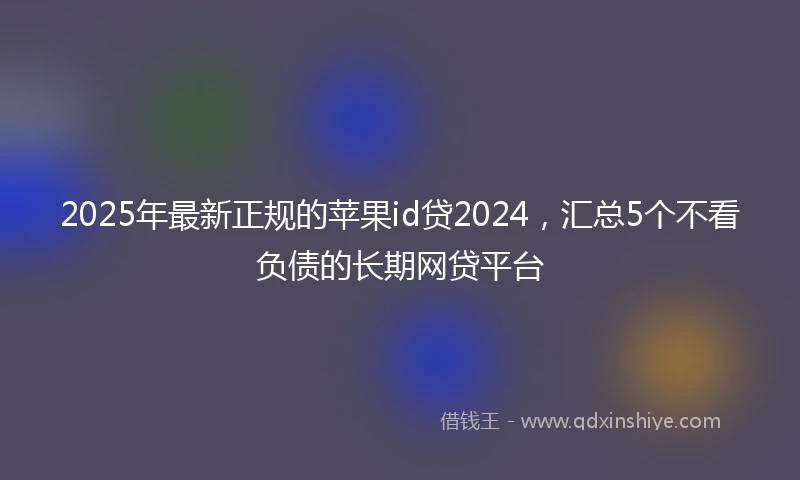 2025年最新正规的苹果id贷2024，汇总5个不看负债的长期网贷平台