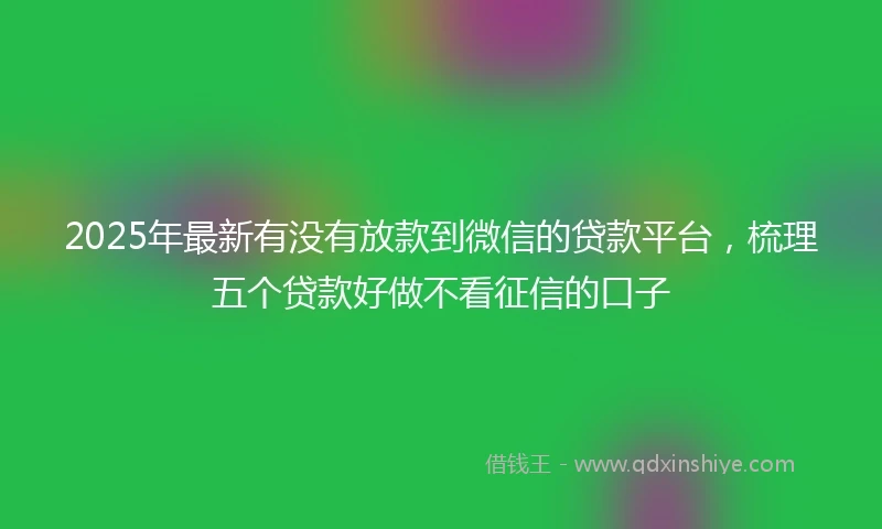 2025年最新有没有放款到微信的贷款平台，梳理五个贷款好做不看征信的口子