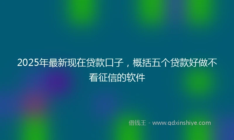 2025年最新现在贷款口子，概括五个贷款好做不看征信的软件