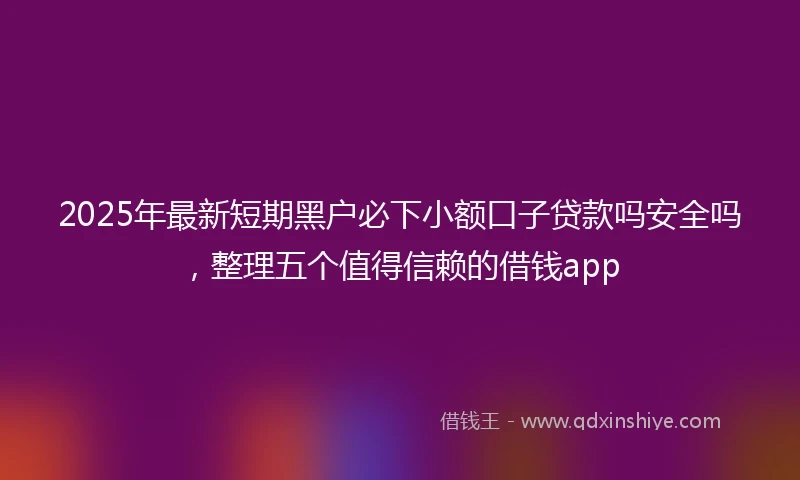 2025年最新短期黑户必下小额口子贷款吗安全吗，整理五个值得信赖的借钱app