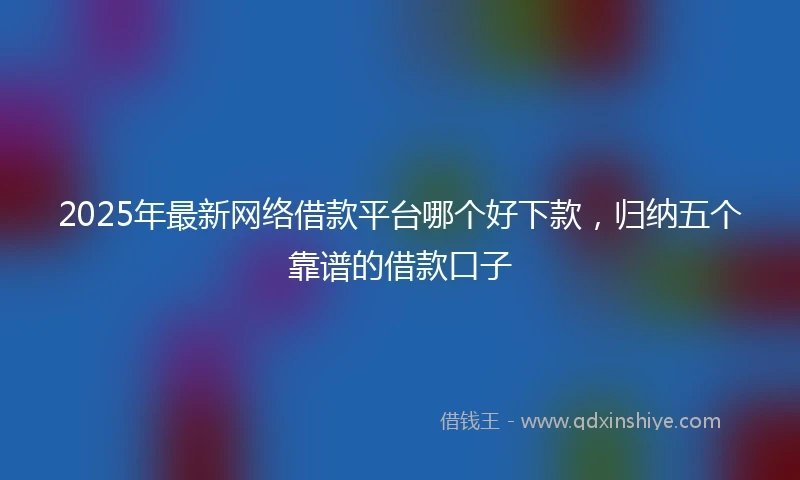 2025年最新网络借款平台哪个好下款，归纳五个靠谱的借款口子