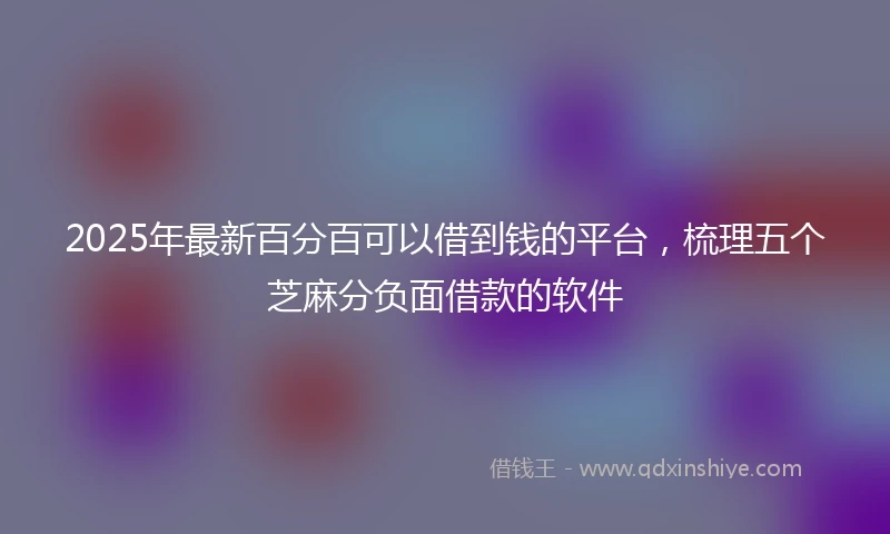 2025年最新百分百可以借到钱的平台，梳理五个芝麻分负面借款的软件