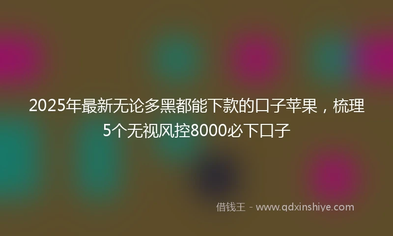 2025年最新无论多黑都能下款的口子苹果，梳理5个无视风控8000必下口子