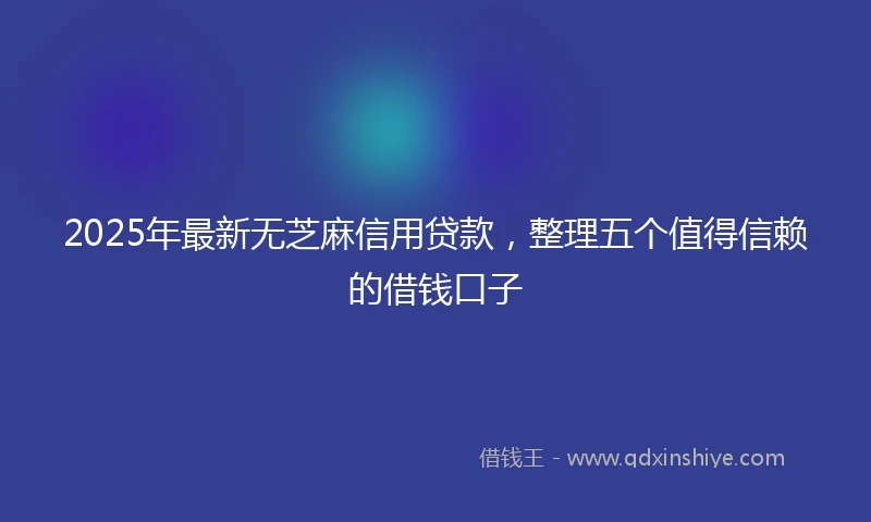 2025年最新无芝麻信用贷款，整理五个值得信赖的借钱口子