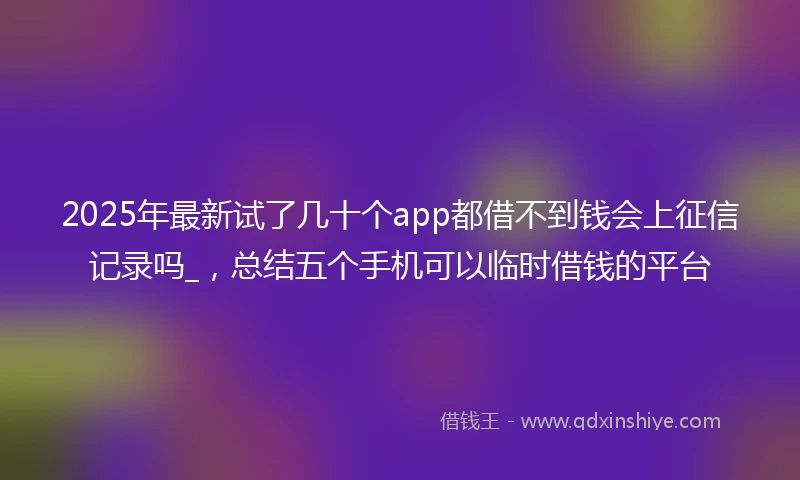 2025年最新试了几十个app都借不到钱会上征信记录吗_，总结五个手机可以临时借钱的平台