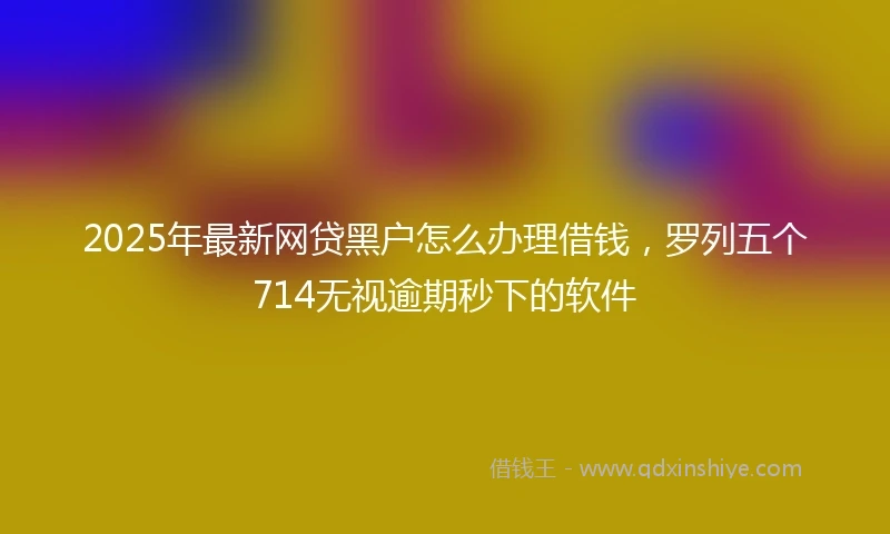 2025年最新网贷黑户怎么办理借钱，罗列五个714无视逾期秒下的软件