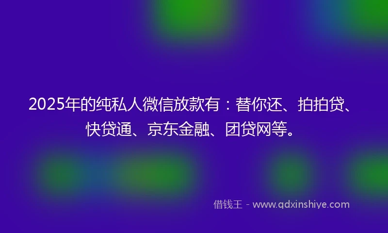 2025年的纯私人微信放款有：替你还、拍拍贷、快贷通、京东金融、团贷网等。
