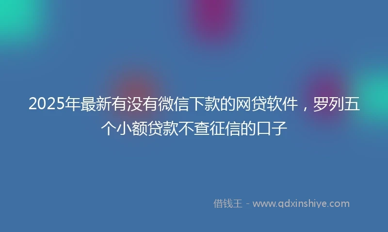2025年最新有没有微信下款的网贷软件，罗列五个小额贷款不查征信的口子
