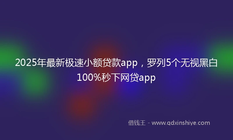 2025年最新极速小额贷款app，罗列5个无视黑白100%秒下网贷app