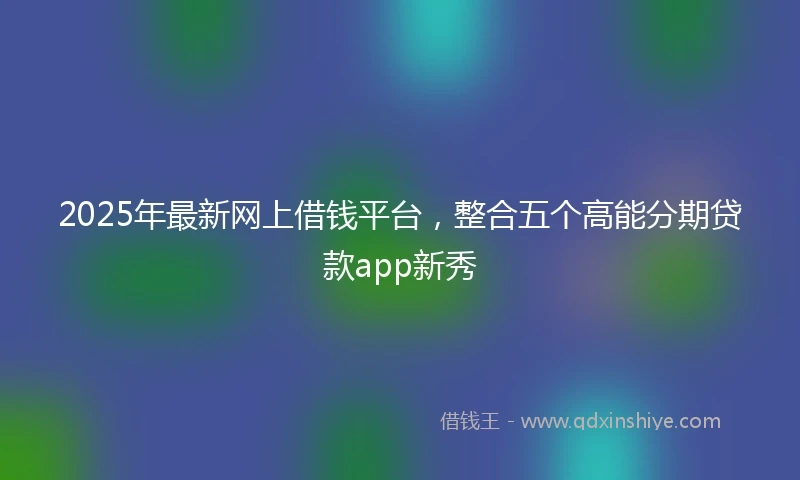 2025年最新网上借钱平台，整合五个高能分期贷款app新秀