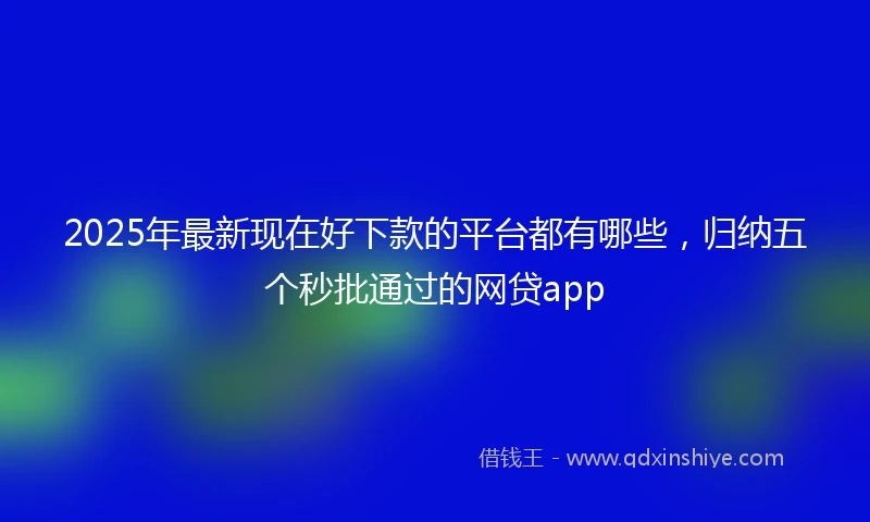 2025年最新现在好下款的平台都有哪些，归纳五个秒批通过的网贷app