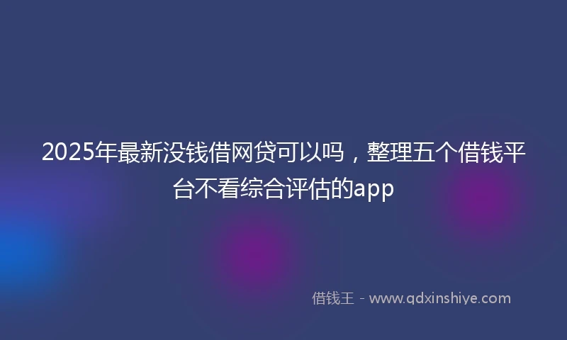 2025年最新没钱借网贷可以吗，整理五个借钱平台不看综合评估的app