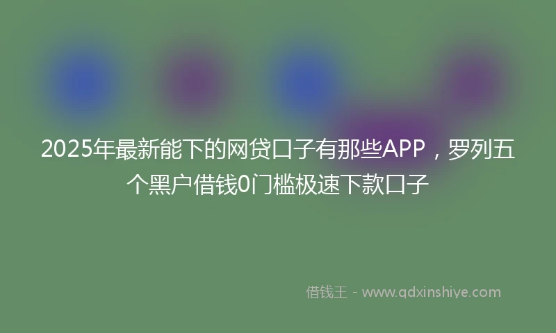 2025年最新能下的网贷口子有那些APP，罗列五个黑户借钱0门槛极速下款口子
