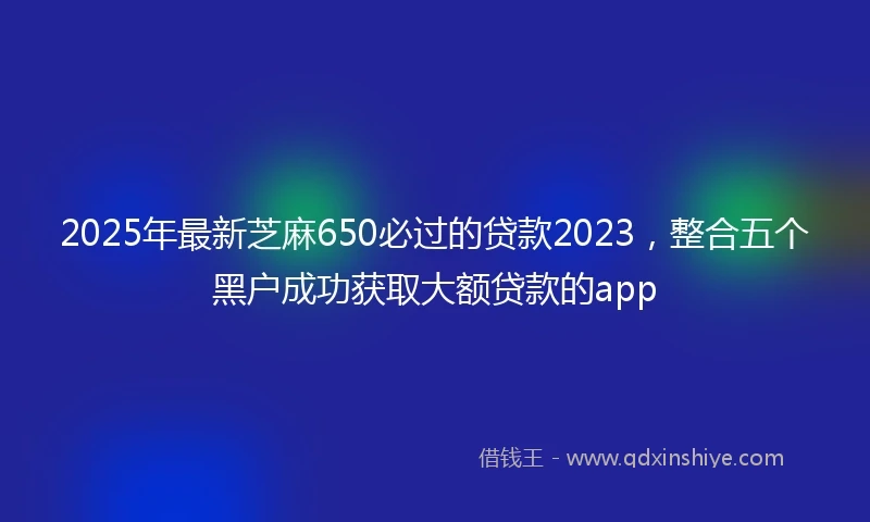 2025年最新芝麻650必过的贷款2023，整合五个黑户成功获取大额贷款的app
